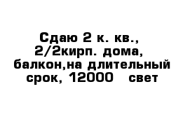 Сдаю 2 к. кв.,  2/2кирп. дома,  балкон,на длительный срок, 12000   свет